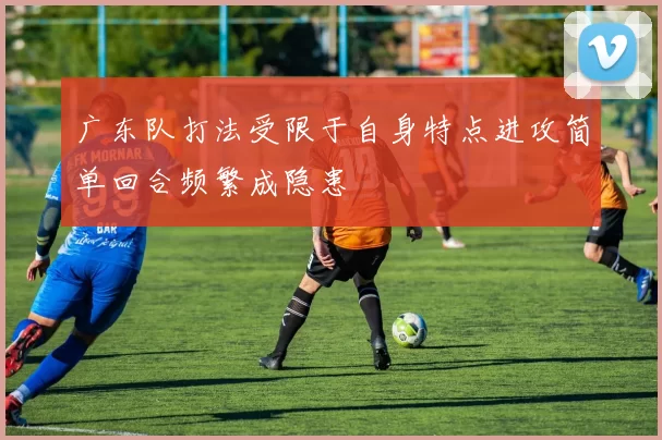 广东队打法受限于自身特点进攻简单回合频繁成隐患