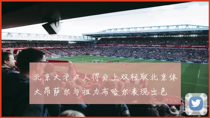 北京大学六人得分上双轻取北京体大昂萨尔与祖力布哈尔表现出色
