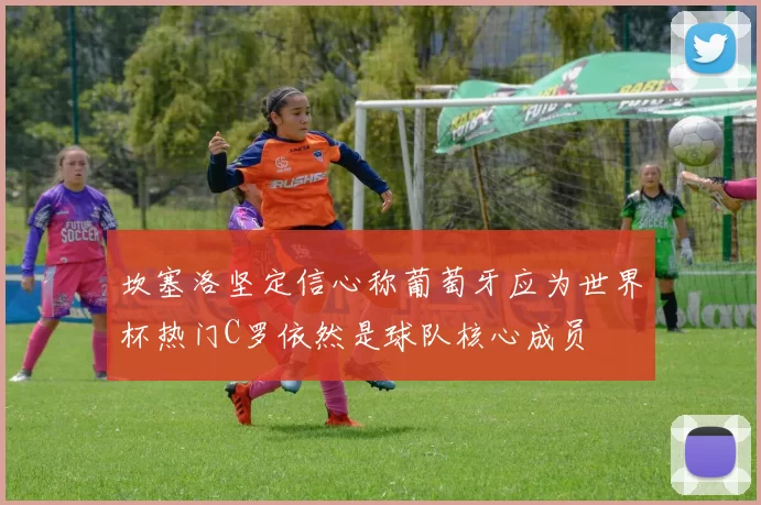 坎塞洛坚定信心称葡萄牙应为世界杯热门C罗依然是球队核心成员