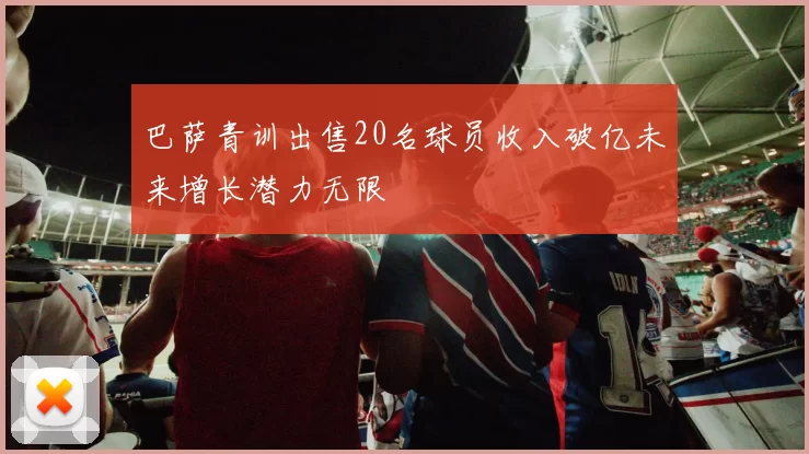 巴萨青训出售20名球员收入破亿未来增长潜力无限
