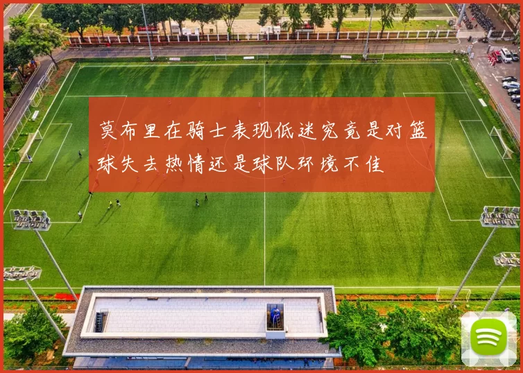 莫布里在骑士表现低迷究竟是对篮球失去热情还是球队环境不佳