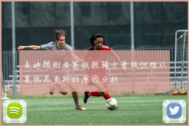 麦迪预测活塞战胜骑士晋级但难以复仇尼克斯的原因分析