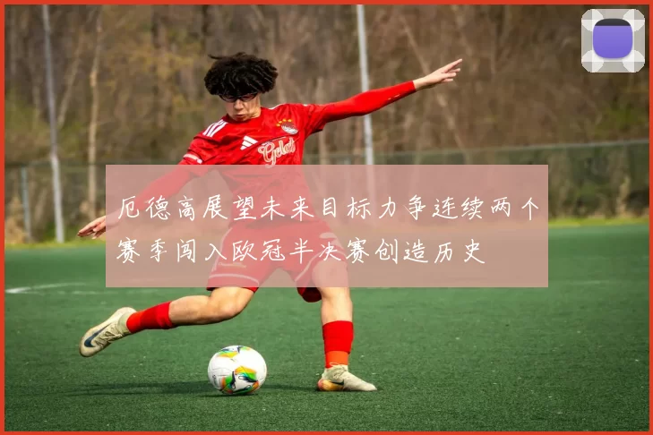 厄德高展望未来目标力争连续两个赛季闯入欧冠半决赛创造历史
