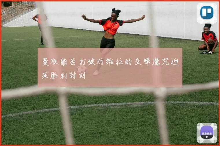 曼联能否打破对维拉的交锋魔咒迎来胜利时刻