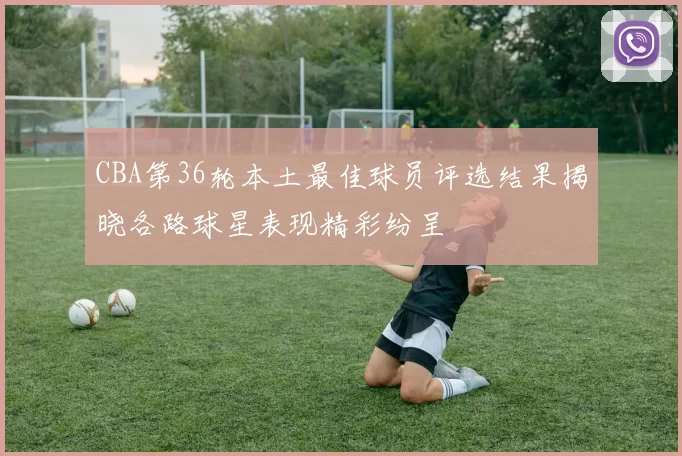CBA第36轮本土最佳球员评选结果揭晓各路球星表现精彩纷呈
