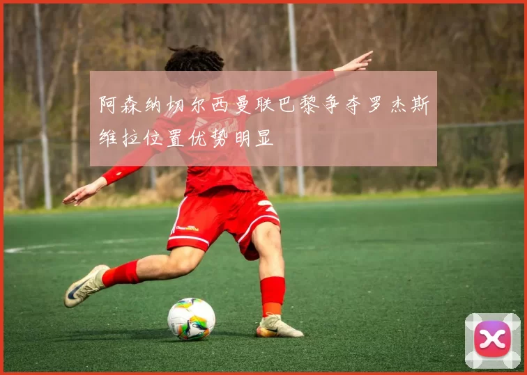 阿森纳切尔西曼联巴黎争夺罗杰斯维拉位置优势明显