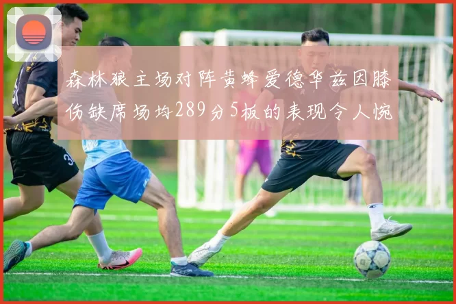 森林狼主场对阵黄蜂爱德华兹因膝伤缺席场均289分5板的表现令人惋惜