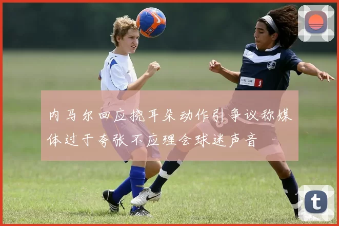 内马尔回应挠耳朵动作引争议称媒体过于夸张不应理会球迷声音