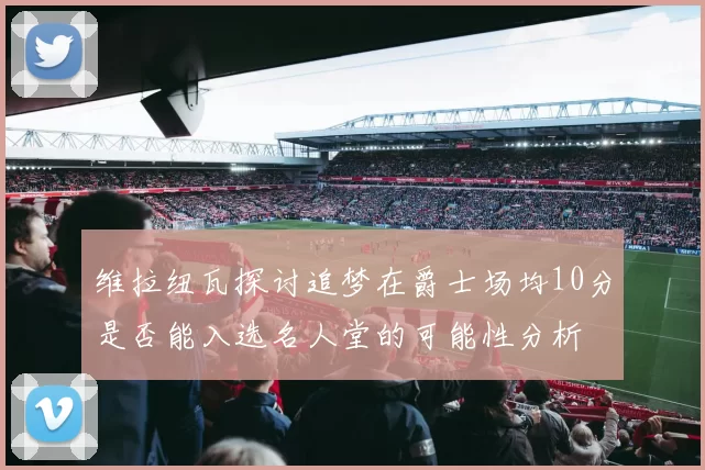 维拉纽瓦探讨追梦在爵士场均10分是否能入选名人堂的可能性分析