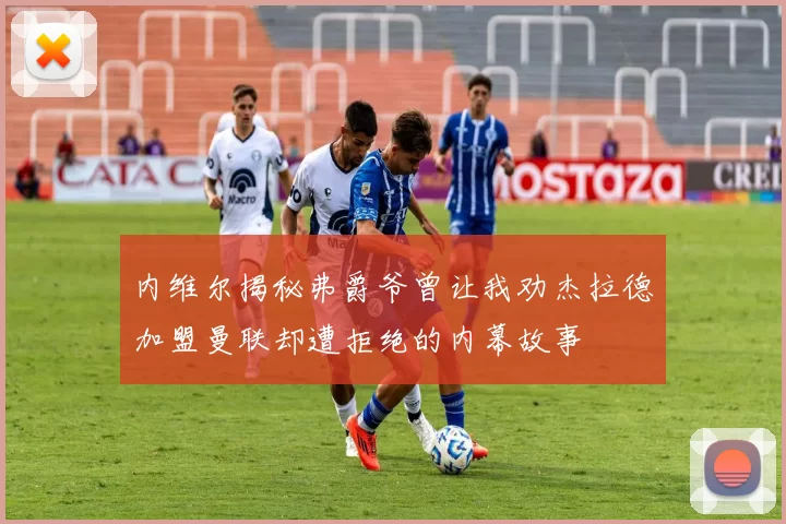 内维尔揭秘弗爵爷曾让我劝杰拉德加盟曼联却遭拒绝的内幕故事