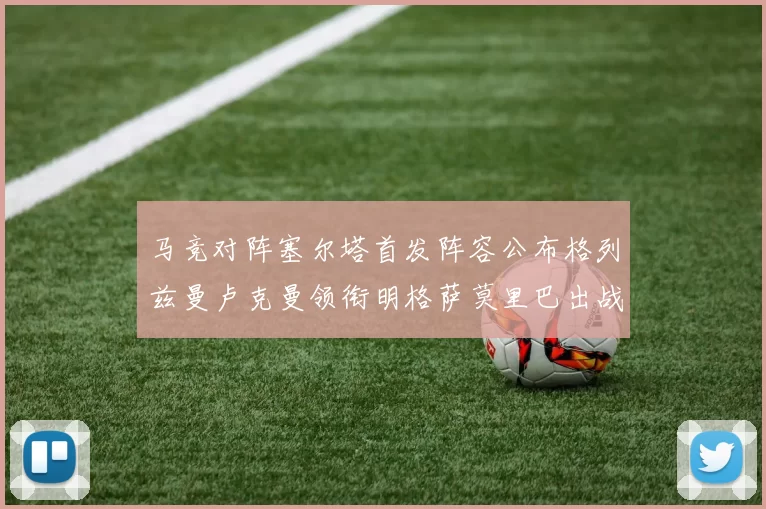 马竞对阵塞尔塔首发阵容公布格列兹曼卢克曼领衔明格萨莫里巴出战